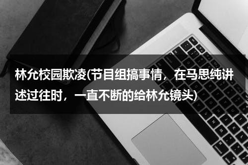 林允校园欺凌(节目组搞事情，在马思纯讲述过往时，一直不断的给林允镜头)（林允马思纯怎么了）-第1张图片-九妖电影