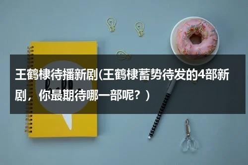 王鹤棣待播新剧(王鹤棣蓄势待发的4部新剧，你最期待哪一部呢？)（王鹤棣最新综艺）-第1张图片-九妖电影