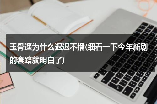 玉骨遥为什么迟迟不播(细看一下今年新剧的套路就明白了)（玉骨遥为什么还没定档）-第1张图片-九妖电影