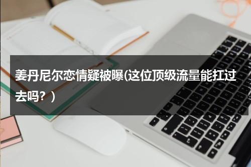 姜丹尼尔恋情疑被曝(这位顶级流量能扛过去吗？)（姜丹尼尔最近怎么样）-第1张图片-九妖电影