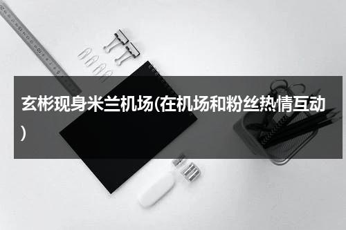 玄彬现身米兰机场(在机场和粉丝热情互动)（玄彬走红毯）-第1张图片-九妖电影