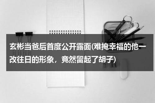 玄彬当爸后首度公开露面(难掩幸福的他一改往日的形象，竟然留起了胡子)（玄彬私下什么样）-第1张图片-九妖电影