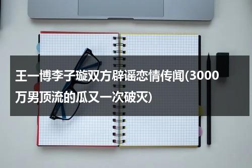 王一博李子璇双方辟谣恋情传闻(3000万男顶流的瓜又一次破灭)（王一博和李子璇是真的）-第1张图片-九妖电影