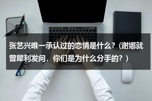 张艺兴唯一承认过的恋情是什么？(谢娜就曾犀利发问，你们是为什么分手的？)（张艺兴谈过吗还是恋爱）-第1张图片-九妖电影