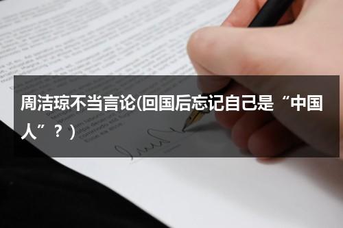 周洁琼不当言论(回国后忘记自己是“中国人”？)（周洁琼不承认自己是中国人澄清）-第1张图片-九妖电影