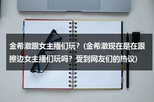 金希澈跟女主播们玩？(金希澈现在是在跟擦边女主播们玩吗？受到网友们的热议)（金希澈年轻照片）-第1张图片-九妖电影