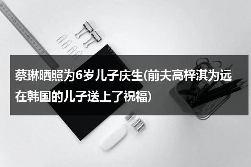 蔡琳晒照为6岁儿子庆生(前夫高梓淇为远在韩国的儿子送上了祝福)（蔡琳不让儿子见高梓淇）-第1张图片-九妖电影