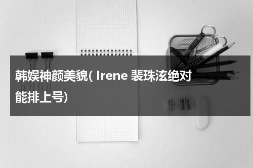 韩娱神颜美貌( Irene 裴珠泫绝对能排上号)（裴珠泫为主角的韩娱小说有哪些）-第1张图片-九妖电影