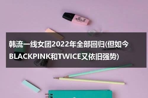 韩流一线女团2022年全部回归(但如今BLACKPINK和TWICE又依旧强势)（2021韩国一线女团）-第1张图片-九妖电影