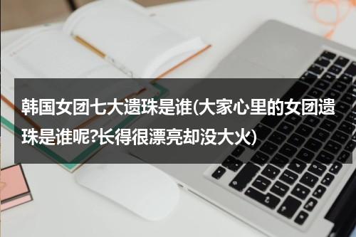 韩国女团七大遗珠是谁(大家心里的女团遗珠是谁呢?长得很漂亮却没大火)（韩国女团7人组合有几组）-第1张图片-九妖电影