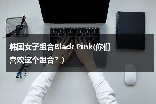 韩国女子组合Black Pink(你们喜欢这个组合？)（blackpink韩国女子演唱组合）-第1张图片-九妖电影