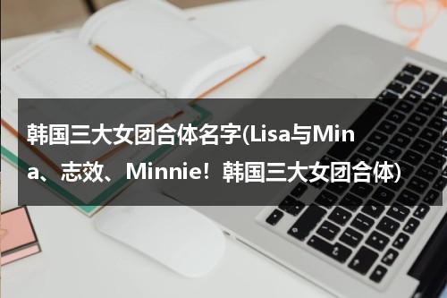 韩国三大女团合体名字(Lisa与Mina、志效、Minnie！韩国三大女团合体)（韩国女团三个人组合叫什么）-第1张图片-九妖电影