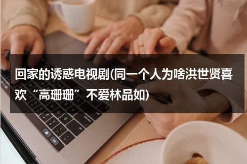 回家的诱惑电视剧(同一个人为啥洪世贤喜欢“高珊珊”不爱林品如)（回家的诱惑电视剧剧图片）-第1张图片-九妖电影