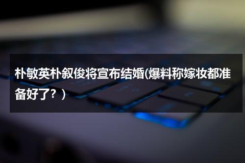 朴敏英朴叙俊将宣布结婚(爆料称嫁妆都准备好了？)（朴敏英与朴叙俊搭档的电视剧）-第1张图片-九妖电影