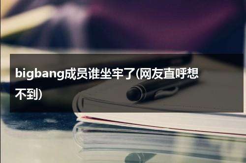 bigbang成员谁坐牢了(网友直呼想不到)（bigbang谁入狱）-第1张图片-九妖电影