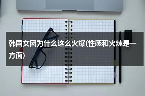 韩国女团为什么这么火爆(性感和火辣是一方面)（韩国女团为什么那么多男团）-第1张图片-九妖电影