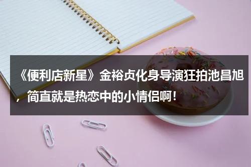 《便利店新星》金裕贞化身导演狂拍池昌旭，简直就是热恋中的小情侣啊！（便利店新星池昌旭同款衣服）-第1张图片-九妖电影