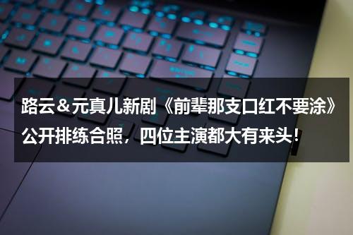 路云＆元真儿新剧《前辈那支口红不要涂》公开排练合照，四位主演都大有来头！（元真儿是单眼皮吗）-第1张图片-九妖电影