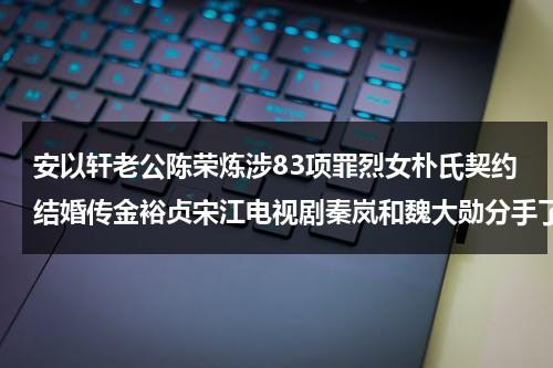 安以轩老公陈荣炼涉83项罪烈女朴氏契约结婚传金裕贞宋江电视剧秦岚和魏大勋分手了吗（安以轩丈夫陈荣炼）-第1张图片-九妖电影