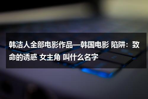 韩洁人全部电影作品—韩国电影 陷阱：致命的诱惑 女主角 叫什么名字（韩洁是谁）-第1张图片-九妖电影