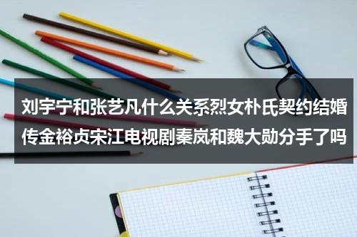 刘宇宁和张艺凡什么关系烈女朴氏契约结婚传金裕贞宋江电视剧秦岚和魏大勋分手了吗（刘宇宁张亦弛）-第1张图片-九妖电影