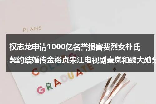 权志龙申请1000亿名誉损害费烈女朴氏契约结婚传金裕贞宋江电视剧秦岚和魏大勋分手了吗（权志龙说的）-第1张图片-九妖电影