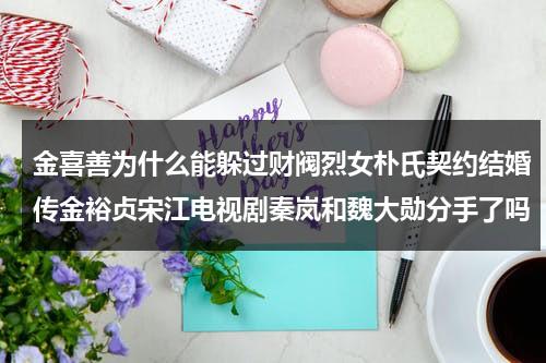 金喜善为什么能躲过财阀烈女朴氏契约结婚传金裕贞宋江电视剧秦岚和魏大勋分手了吗（金喜善老公）-第1张图片-九妖电影