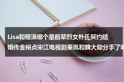 Lisa和程潇哪个是前辈烈女朴氏契约结婚传金裕贞宋江电视剧秦岚和魏大勋分手了吗（lisa与程潇）-第1张图片-九妖电影