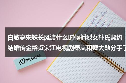 白敬亭宋轶长风渡什么时候播烈女朴氏契约结婚传金裕贞宋江电视剧秦岚和魏大勋分手了吗（长风渡开拍时间）-第1张图片-九妖电影