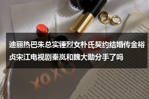 迪丽热巴朱总实锤烈女朴氏契约结婚传金裕贞宋江电视剧秦岚和魏大勋分手了吗（迪丽热巴和朱总怎么回事）-第1张图片-九妖电影