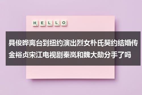 具俊晔离台到纽约演出烈女朴氏契约结婚传金裕贞宋江电视剧秦岚和魏大勋分手了吗（具俊会理想型）-第1张图片-九妖电影