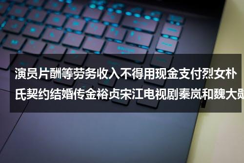 演员片酬等劳务收入不得用现金支付烈女朴氏契约结婚传金裕贞宋江电视剧秦岚和魏大勋分手了吗（演员片酬交税）-第1张图片-九妖电影