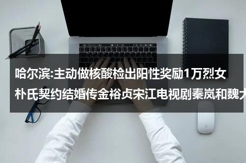 哈尔滨:主动做核酸检出阳性奖励1万烈女朴氏契约结婚传金裕贞宋江电视剧秦岚和魏大勋分手了吗（哈尔滨新增核）-第1张图片-九妖电影