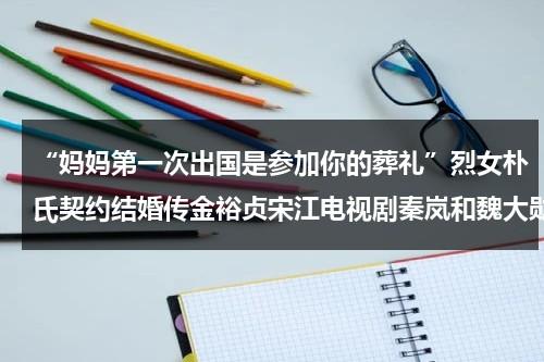 “妈妈第一次出国是参加你的葬礼”烈女朴氏契约结婚传金裕贞宋江电视剧秦岚和魏大勋分手了吗（第一次离开爸爸妈妈去旅行）-第1张图片-九妖电影