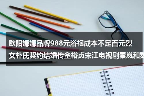 欧阳娜娜品牌988元浴袍成本不足百元烈女朴氏契约结婚传金裕贞宋江电视剧秦岚和魏大勋分手了吗（欧阳娜娜礼服造型图片大全）-第1张图片-九妖电影