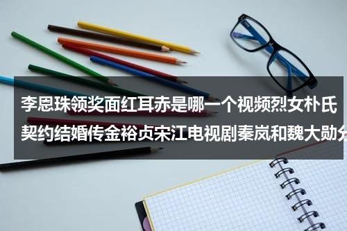 李恩珠领奖面红耳赤是哪一个视频烈女朴氏契约结婚传金裕贞宋江电视剧秦岚和魏大勋分手了吗（李恩珠领奖面红耳）-第1张图片-九妖电影