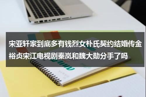 宋亚轩家到底多有钱烈女朴氏契约结婚传金裕贞宋江电视剧秦岚和魏大勋分手了吗（宋亚轩家族联姻）-第1张图片-九妖电影