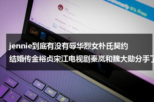 jennie到底有没有辱华烈女朴氏契约结婚传金裕贞宋江电视剧秦岚和魏大勋分手了吗（Jennie金钟仁）-第1张图片-九妖电影