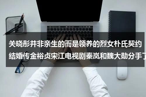 关晓彤并非亲生的而是领养的烈女朴氏契约结婚传金裕贞宋江电视剧秦岚和魏大勋分手了吗（关晓彤有没有孩子了）-第1张图片-九妖电影