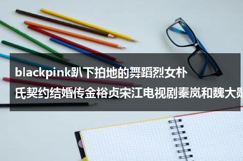 blackpink趴下拍地的舞蹈烈女朴氏契约结婚传金裕贞宋江电视剧秦岚和魏大勋分手了吗（金智秀朴灿烈同框）-第1张图片-九妖电影