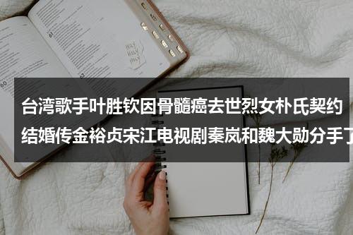 台湾歌手叶胜钦因骨髓癌去世烈女朴氏契约结婚传金裕贞宋江电视剧秦岚和魏大勋分手了吗（叶胜朋最新消息）-第1张图片-九妖电影