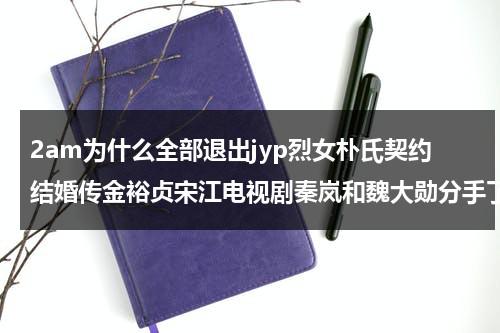 2am为什么全部退出jyp烈女朴氏契约结婚传金裕贞宋江电视剧秦岚和魏大勋分手了吗-第1张图片-九妖电影