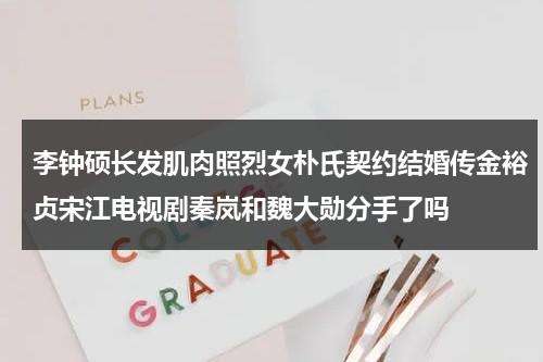 李钟硕长发肌肉照烈女朴氏契约结婚传金裕贞宋江电视剧秦岚和魏大勋分手了吗-第1张图片-九妖电影