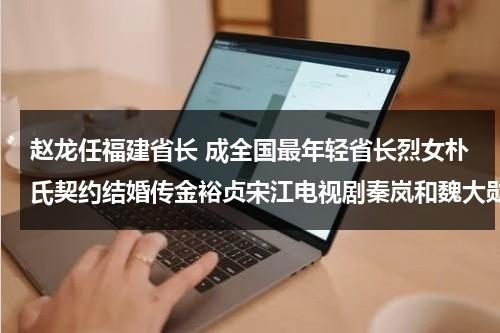 赵龙任福建省长 成全国最年轻省长烈女朴氏契约结婚传金裕贞宋江电视剧秦岚和魏大勋分手了吗-第1张图片-九妖电影