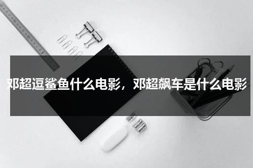 邓超逗鲨鱼什么电影，邓超飙车是什么电影-第1张图片-九妖电影