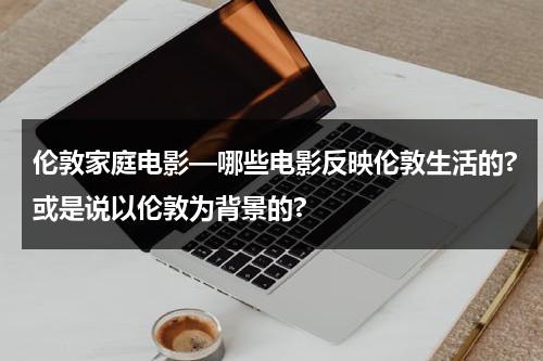 伦敦家庭电影—哪些电影反映伦敦生活的?或是说以伦敦为背景的?-第1张图片-九妖电影