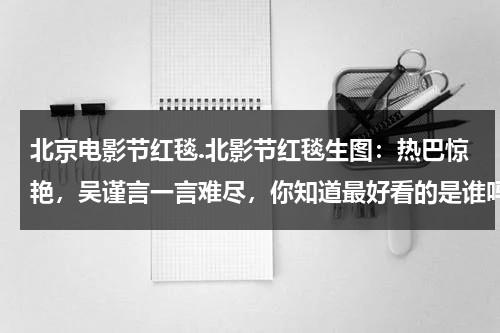 北京电影节红毯.北影节红毯生图：热巴惊艳，吴谨言一言难尽，你知道最好看的是谁吗？-第1张图片-九妖电影