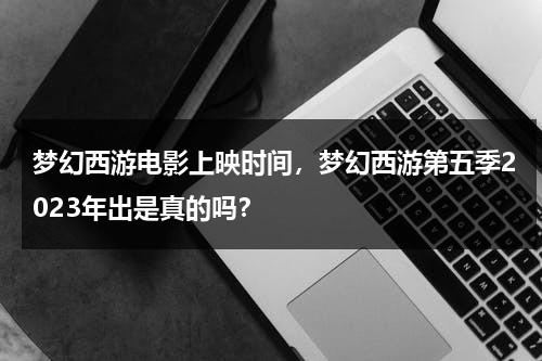 梦幻西游电影上映时间，梦幻西游第五季2023年出是真的吗？-第1张图片-九妖电影