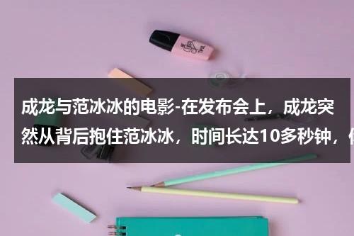 成龙与范冰冰的电影-在发布会上，成龙突然从背后抱住范冰冰，时间长达10多秒钟，你怎么看？-第1张图片-九妖电影