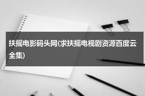 扶摇电影码头网(求扶摇电视剧资源百度云全集)-第1张图片-九妖电影